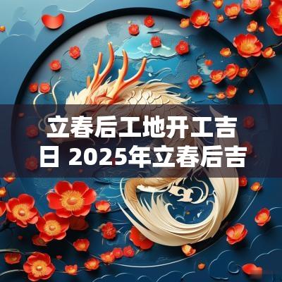 立春后工地开工吉日 2025年立春后吉日