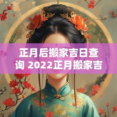 正月后搬家吉日查询 2025正月搬家吉日一览表