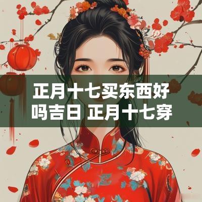 正月十七买东西好吗吉日 正月十七穿什么衣服最旺财 正月十七买东西好吗吉日 正月十七穿什么衣服最旺财