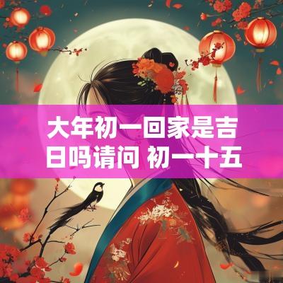 大年初一回家是吉日吗请问 初一十五回家有什么讲究吗