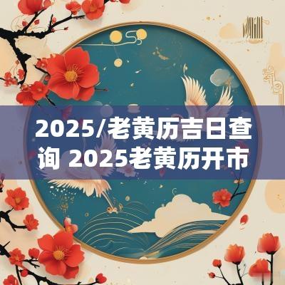 2025/老黄历吉日查询 2025老黄历开市吉日