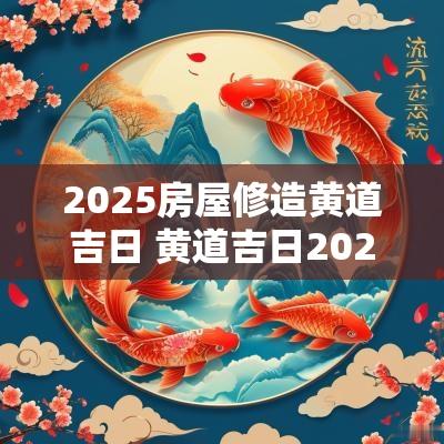 2025房屋修造黄道吉日 黄道吉日2025造房子