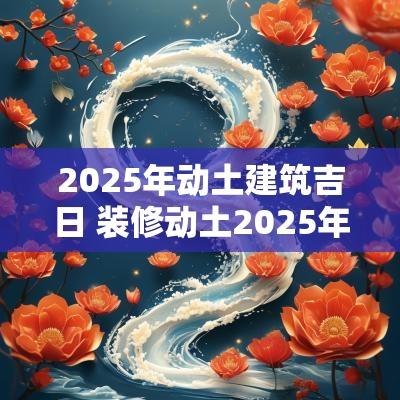2025年动土建筑吉日 装修动土2025年吉日