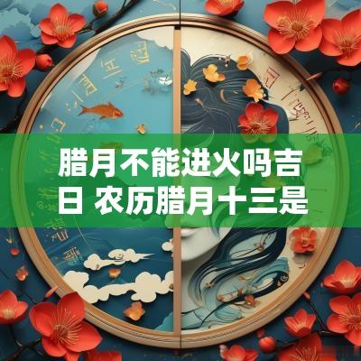 腊月不能进火吗吉日 农历腊月十三是吉日