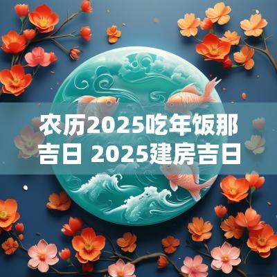 农历2025吃年饭那吉日 2025建房吉日农历