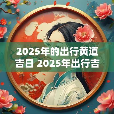 2025年的出行黄道吉日 2025年出行吉日吉时一览表