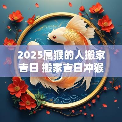 2025属猴的人搬家吉日 搬家吉日冲猴煞北什么意思