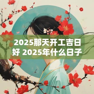 2025那天开工吉日好 2025年什么日子适合开工大吉