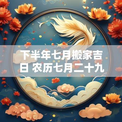 下半年七月搬家吉日 农历七月二十九搬家是吉日吗
