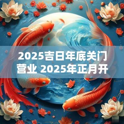 2025吉日年底关门营业 2025年正月开门营业吉日