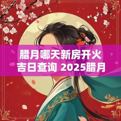 腊月哪天新房开火吉日查询 2025腊月新房开火吉日