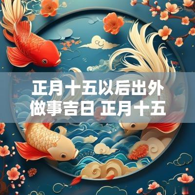 正月十五以后出外做事吉日 正月十五出门打工是吉日吗