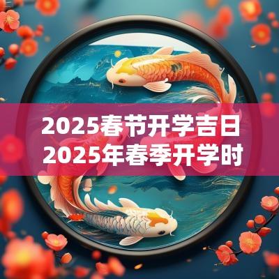 2025春节开学吉日 2025年春季开学时间安排表
