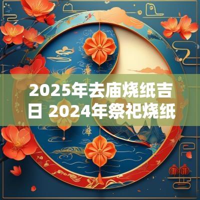 2025年去庙烧纸吉日 2025年祭祀烧纸最佳时间表