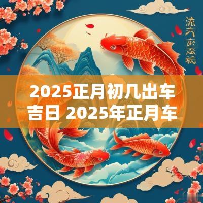 2025正月初几出车吉日 2025年正月车辆出行吉日