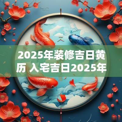 2025年装修吉日黄历 入宅吉日2025年黄历