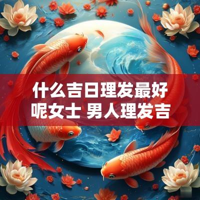 什么吉日理发最好呢女士 男人理发吉日什么日子理发最好 什么吉日理发最好呢女士 男人理发吉日什么日子理发最好