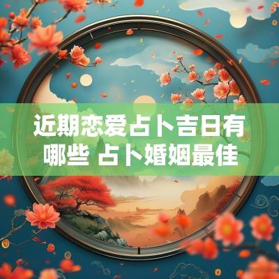 近期恋爱占卜吉日有哪些 占卜婚姻最佳时间