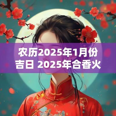 农历2025年1月份吉日 2025年合香火最佳吉日