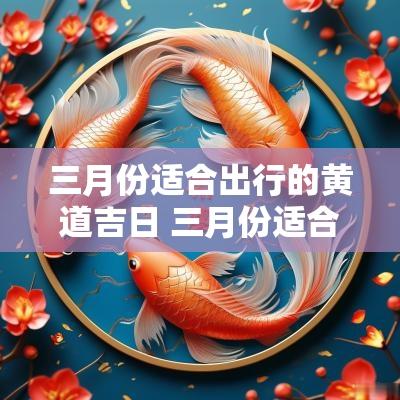 三月份适合出行的黄道吉日 三月份适合出行的吉日