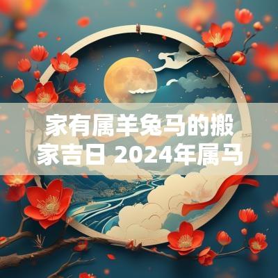家有属羊兔马的搬家吉日 2025年属马属羊搬家最旺的吉日