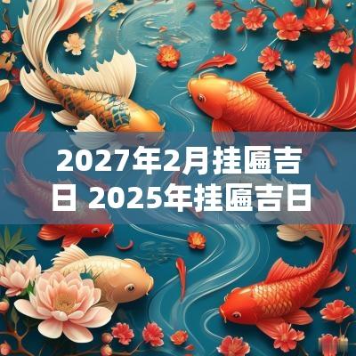 2027年2月挂匾吉日 2025年挂匾吉日吉时一览表