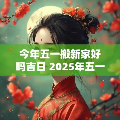 今年五一搬新家好吗吉日 2025年五一搬新家吉日