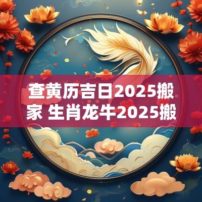 查黄历吉日2025搬家 生肖龙牛2025搬家吉日