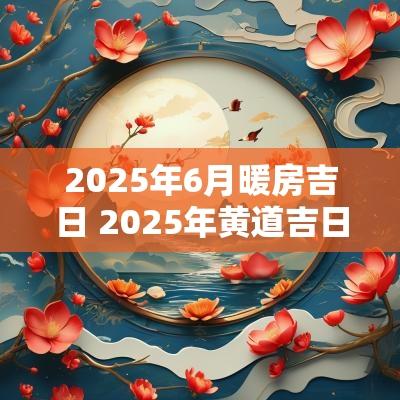 2025年6月暖房吉日 2025年黄道吉日暖房