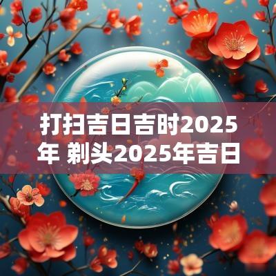 打扫吉日吉时2025年 剃头2025年吉日查询
