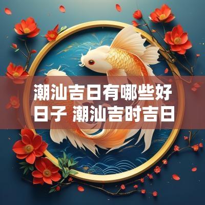 潮汕吉日有哪些好日子 潮汕吉时吉日查询大全表