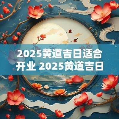 2025黄道吉日适合开业 2025黄道吉日开业时辰