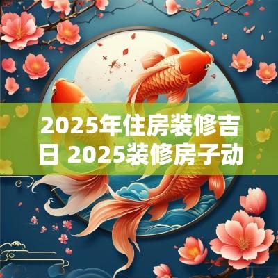 2025年住房装修吉日 2025装修房子动工吉日查询