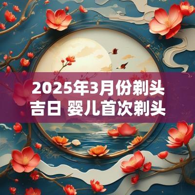 2025年3月份剃头吉日 婴儿首次剃头吉日2025年