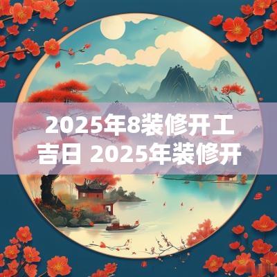 2025年8装修开工吉日 2025年装修开工最佳吉日