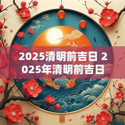 2025清明前吉日 2025年清明前吉日