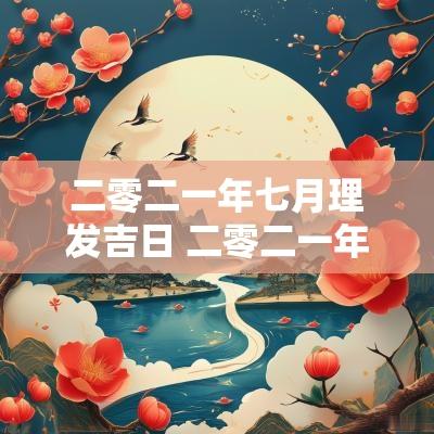 二零二一年七月理发吉日 二零二一年七月农历黄道吉日