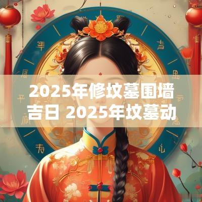2025年修坟墓围墙吉日 2025年坟墓动土吉日查询