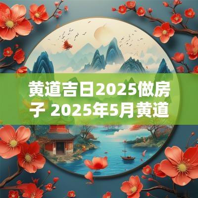 黄道吉日2025做房子 2025年5月黄道吉日盖房子