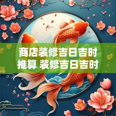 商店装修吉日吉时推算 装修吉日吉时查询免费