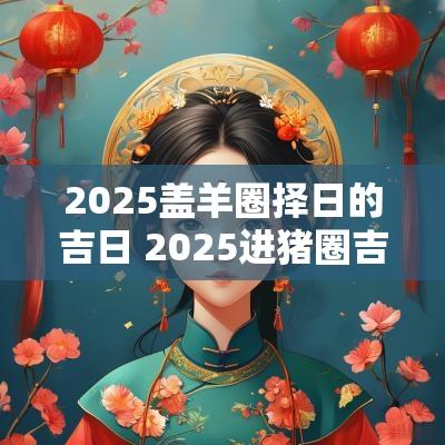 2025盖羊圈择日的吉日 2025进猪圈吉日