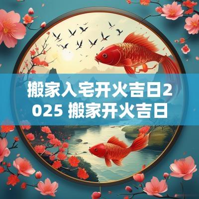 搬家入宅开火吉日2025 搬家开火吉日查询2025年
