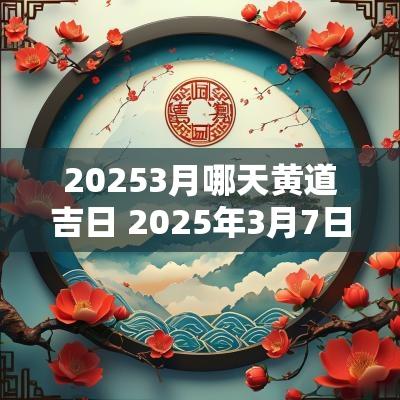 20253月哪天黄道吉日 2025年3月7日黄道吉日