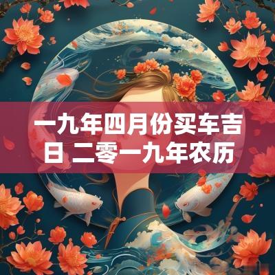 一九年四月份买车吉日 二零一九年农历买车吉日查询