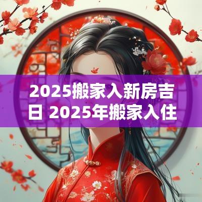 2025搬家入新房吉日 2025年搬家入住新房的吉日吉时