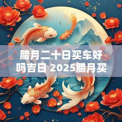 腊月二十日买车好吗吉日 2025腊月买车吉日