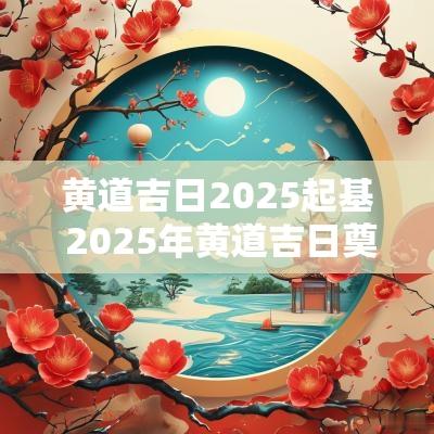 黄道吉日2025起基 2025年黄道吉日奠基