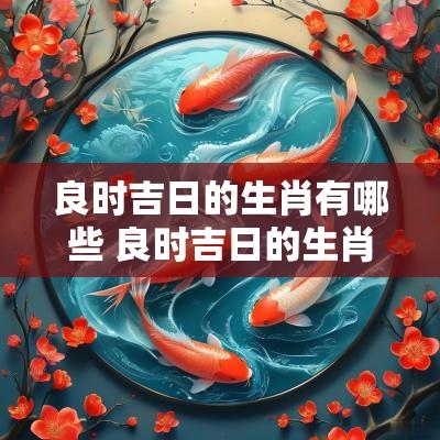 良时吉日的生肖有哪些 良时吉日的生肖动物