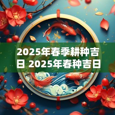 2025年春季耕种吉日 2025年春种吉日