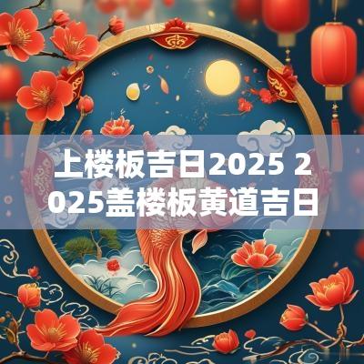上楼板吉日2025 2025盖楼板黄道吉日